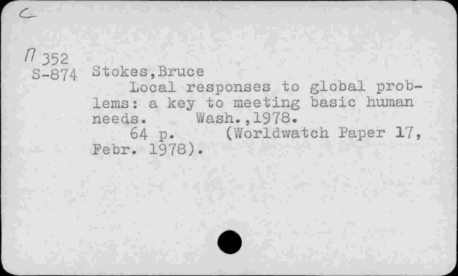 ﻿n 352
S-874 Stokes,Bruce
Local responses to global problems: a key to meeting basic human needs. Wash.,1978.
64 p. (Worldwatch Paper 17, Febr. 1978).